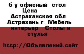  б/у офисный  стол  › Цена ­ 2 500 - Астраханская обл., Астрахань г. Мебель, интерьер » Столы и стулья   